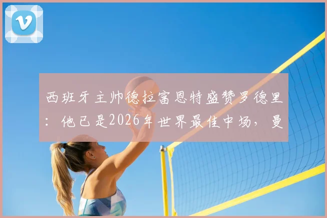 西班牙主帅德拉富恩特盛赞罗德里：他已是2026年世界最佳中场，曼城核心价值仍被低估