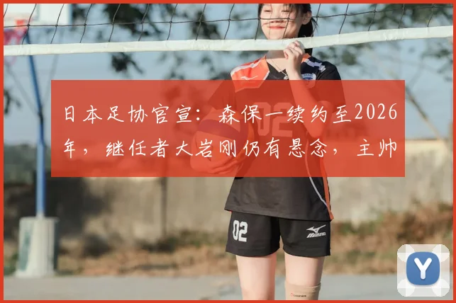 日本足协官宣:森保一续约至2026年,继任者大岩刚仍有悬念,主帅人选存变数
