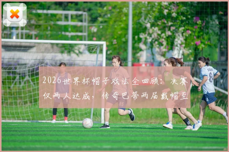 2026世界杯帽子戏法全回顾：决赛仅两人达成，传奇巴蒂两届戴帽至今唯一，附历届单场进3球球星盘点