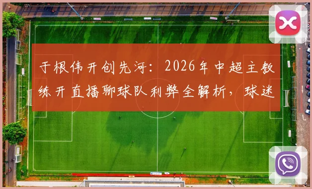 于根伟开创先河：2026年中超主教练开直播聊球队利弊全解析，球迷究竟想看什么？