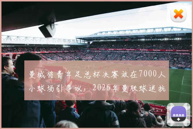 曼城将青年足总杯决赛放在7000人小球场引争议,2026年曼联球迷抗议声浪背后的球迷文化与场地争夺战