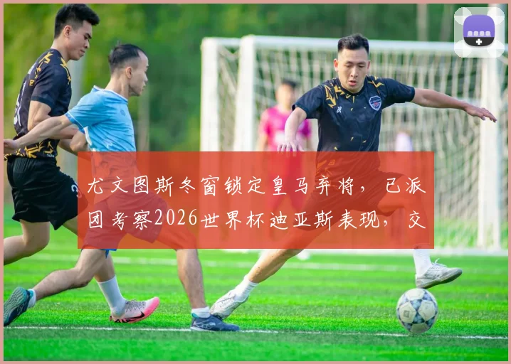 尤文图斯冬窗锁定皇马弃将，已派团考察2026世界杯迪亚斯表现，交易前景分析