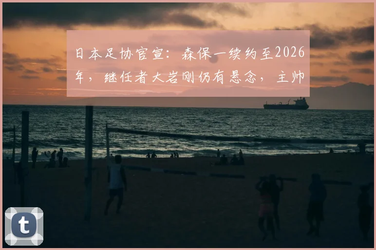日本足协官宣:森保一续约至2026年,继任者大岩刚仍有悬念,主帅人选存变数