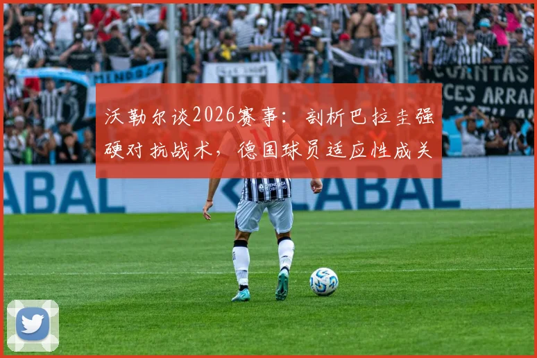 沃勒尔谈2026赛事：剖析巴拉圭强硬对抗战术，德国球员适应性成关键优势