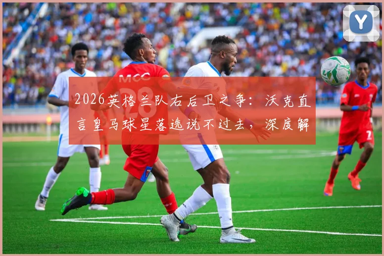 2026英格兰队右后卫之争:沃克直言皇马球星落选说不过去,深度解析阿诺德优势与国家队前景
