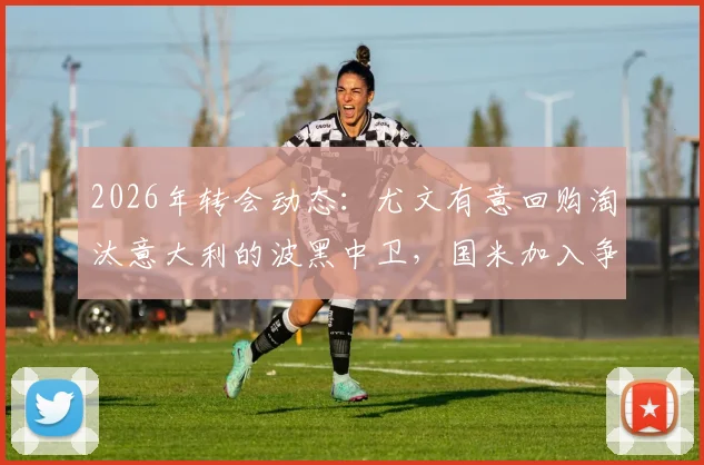 2026年转会动态:尤文有意回购淘汰意大利的波黑中卫,国米加入争夺,球员实力与交易前景分析