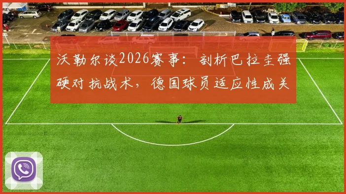 沃勒尔谈2026赛事:剖析巴拉圭强硬对抗战术,德国球员适应性成关键优势