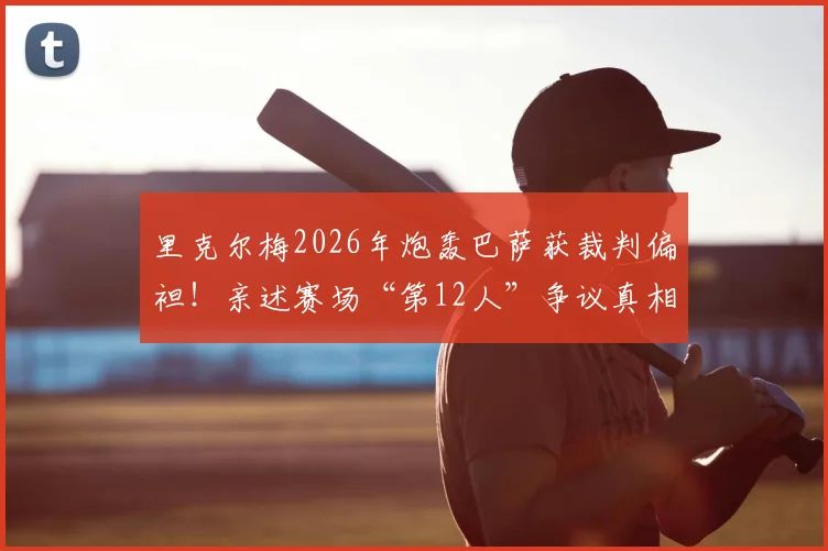 里克尔梅2026年炮轰巴萨获裁判偏袒！亲述赛场“第12人”争议真相，资深球迷必看分析