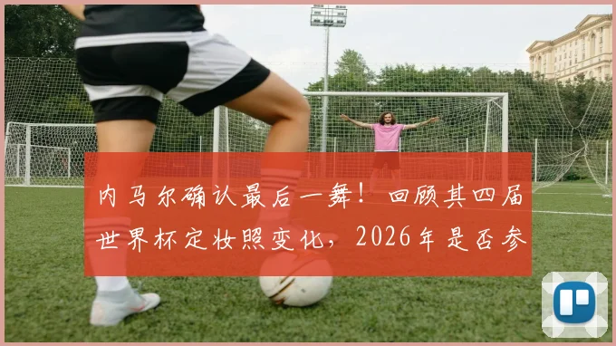 内马尔确认最后一舞!回顾其四届世界杯定妆照变化,2026年是否参赛成疑,附历届数据全解析