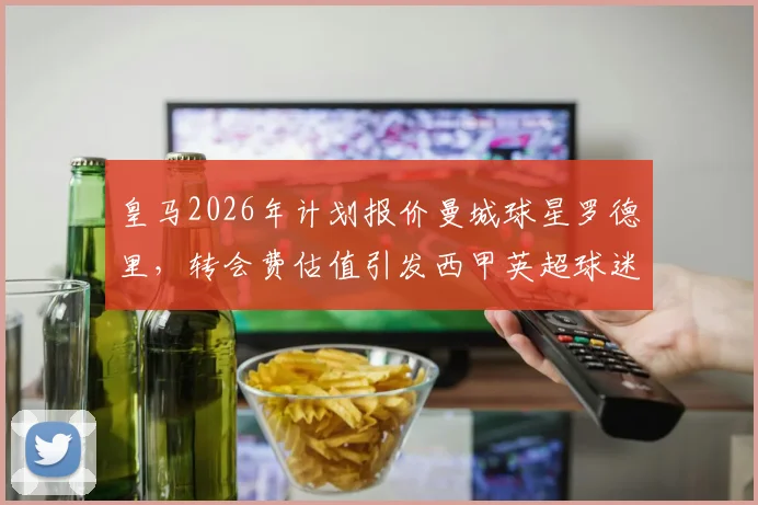 皇马2026年计划报价曼城球星罗德里，转会费估值引发西甲英超球迷热议，引援传闻深度分析