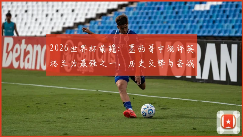 2026世界杯前瞻：墨西哥中场评英格兰为最强之一，历史交锋与备战心态全解析