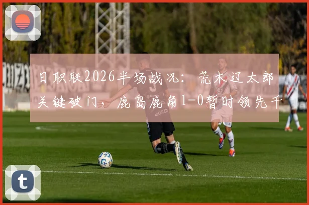 日职联2026半场战况：荒木辽太郎关键破门，鹿岛鹿角1-0暂时领先千叶市原，附半场数据解析与战术分析