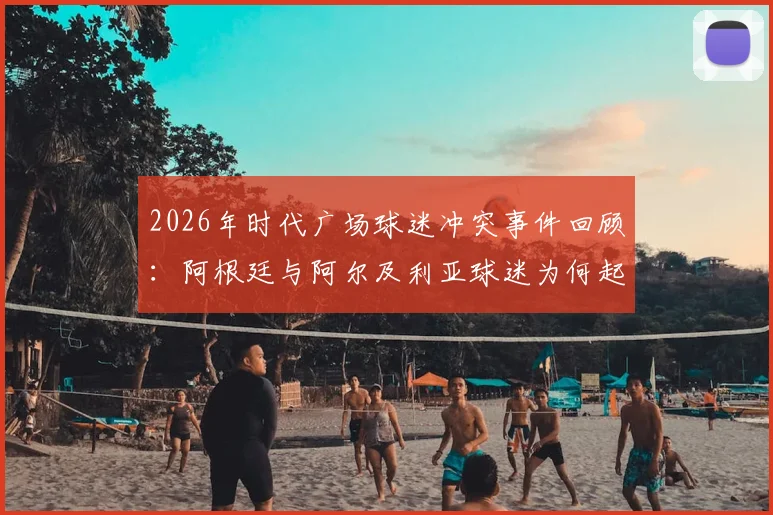 2026年时代广场球迷冲突事件回顾：阿根廷与阿尔及利亚球迷为何起争执？看国外如何处理足球狂热矛盾