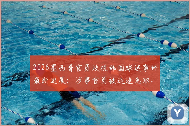 2026墨西哥官员歧视韩国球迷事件最新进展:涉事官员被迅速免职,国际体育界种族歧视零容忍态度引关注