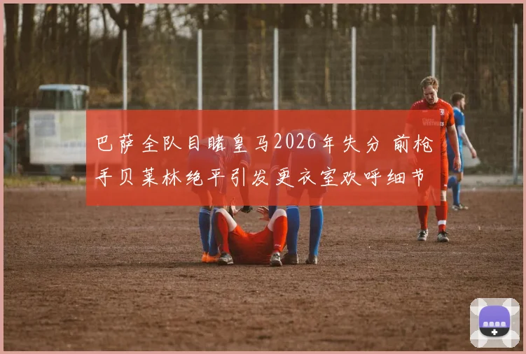 巴萨全队目睹皇马2026年失分 前枪手贝莱林绝平引发更衣室欢呼细节回顾