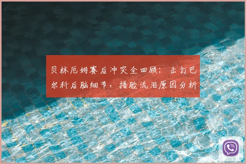 贝林厄姆赛后冲突全回顾：击打巴尔科后脑细节，捂脸流泪原因分析及赛后各方反应汇总