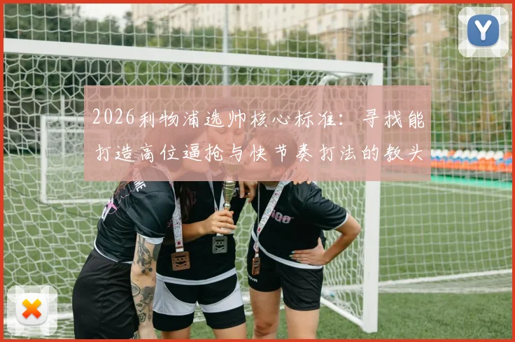 2026利物浦选帅核心标准：寻找能打造高位逼抢与快节奏打法的教头，接班克洛普战术遗产