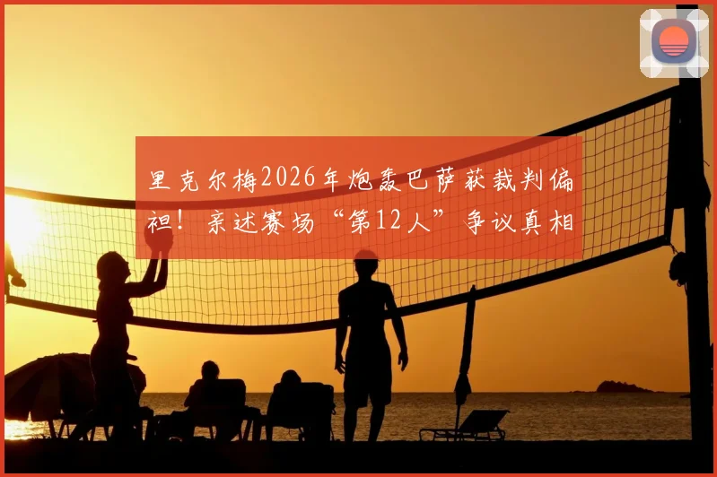 里克尔梅2026年炮轰巴萨获裁判偏袒！亲述赛场“第12人”争议真相，资深球迷必看分析