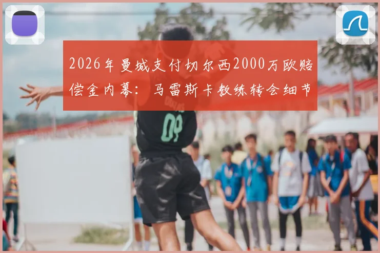 2026年曼城支付切尔西2000万欧赔偿金内幕:马雷斯卡教练转会细节与合同条款深度分析