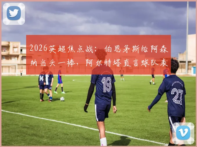2026英超焦点战:伯恩茅斯给阿森纳当头一棒,阿尔特塔直言球队表现令人费解