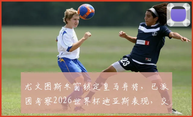 尤文图斯冬窗锁定皇马弃将,已派团考察2026世界杯迪亚斯表现,交易前景分析