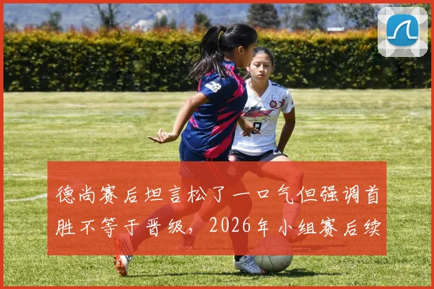 德尚赛后坦言松了一口气但强调首胜不等于晋级，2026年小组赛后续战局分析及球队晋级关键解读