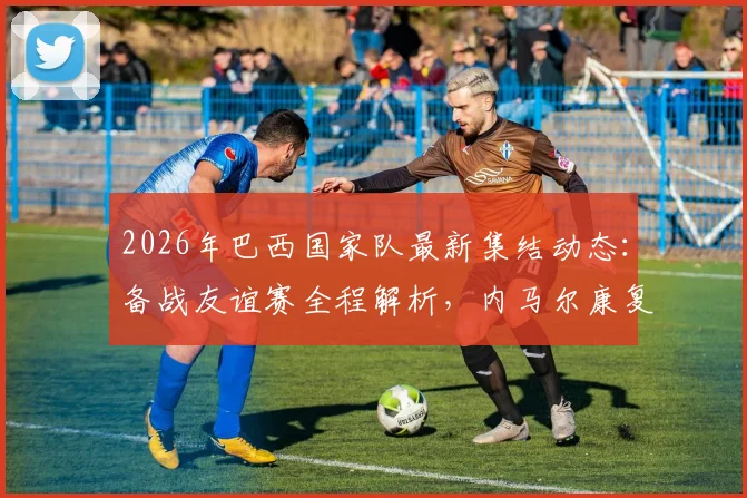 2026年巴西国家队最新集结动态：备战友谊赛全程解析，内马尔康复训练及拉菲尼亚近期表现全追踪