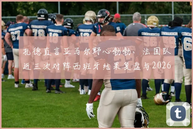 孔德直言亚马尔野心勃勃，法国队近三次对阵西班牙结果复盘与2026展望