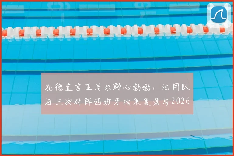 孔德直言亚马尔野心勃勃，法国队近三次对阵西班牙结果复盘与2026展望