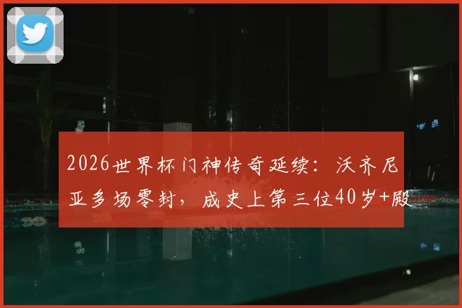 2026世界杯门神传奇延续:沃齐尼亚多场零封,成史上第三位40岁+殿堂级守护神,数据详解