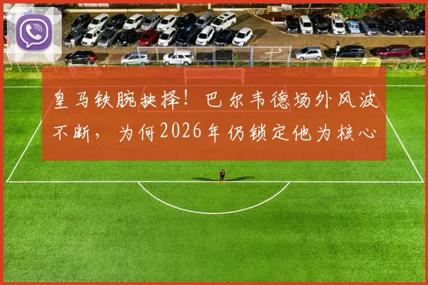 皇马铁腕抉择！巴尔韦德场外风波不断，为何2026年仍锁定他为核心与未来队长？深度剖析更衣室地位