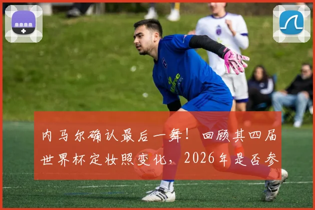内马尔确认最后一舞!回顾其四届世界杯定妆照变化,2026年是否参赛成疑,附历届数据全解析