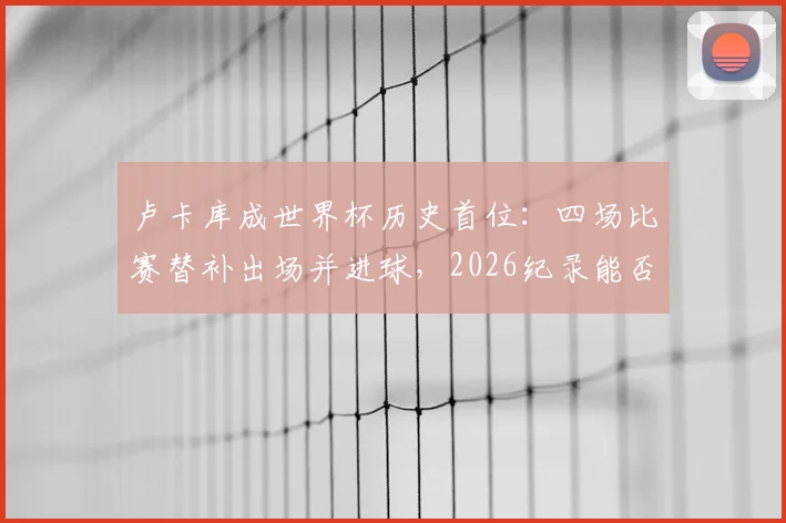 卢卡库成世界杯历史首位：四场比赛替补出场并进球，2026纪录能否延续？