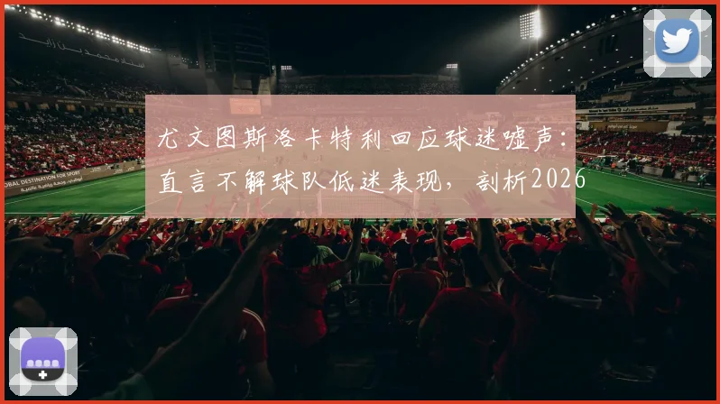 尤文图斯洛卡特利回应球迷嘘声：直言不解球队低迷表现，剖析2026赛季现状与困境