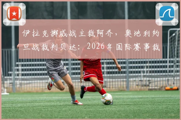 伊拉克挪威战主裁阿乔，奥地利约旦战裁判贝达：2026年国际赛事裁判名单前瞻与看点分析