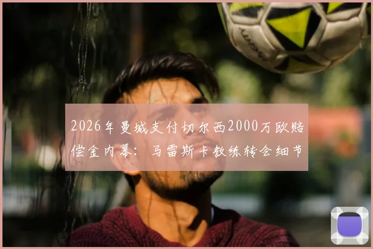 2026年曼城支付切尔西2000万欧赔偿金内幕:马雷斯卡教练转会细节与合同条款深度分析