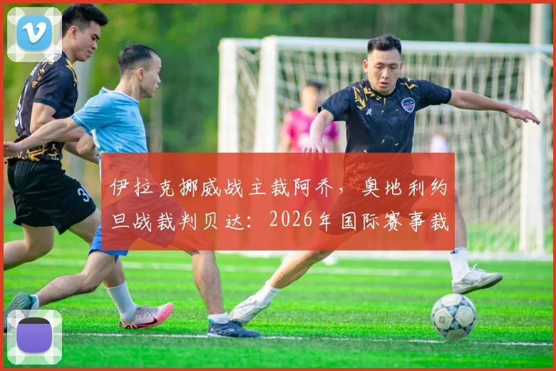 伊拉克挪威战主裁阿乔，奥地利约旦战裁判贝达：2026年国际赛事裁判名单前瞻与看点分析