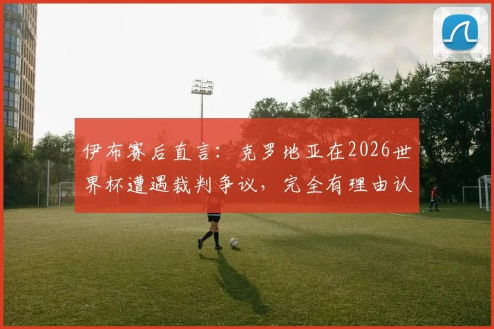 伊布赛后直言：克罗地亚在2026世界杯遭遇裁判争议，完全有理由认为胜利被偷走