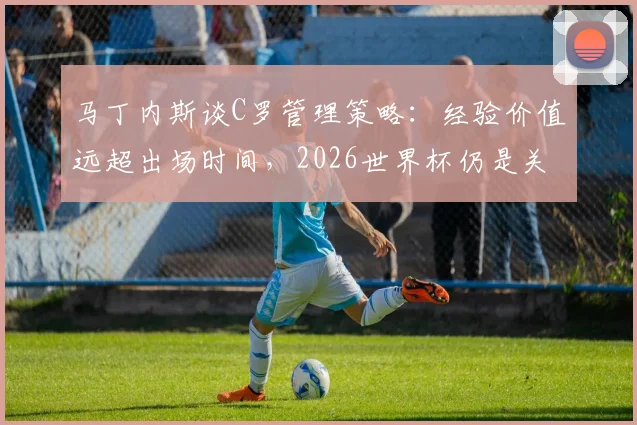 马丁内斯谈C罗管理策略：经验价值远超出场时间，2026世界杯仍是关键人物