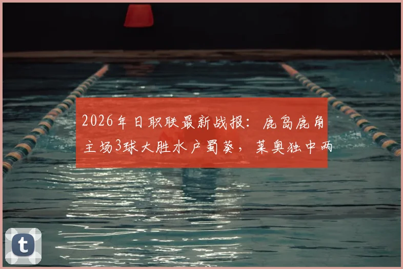 2026年日职联最新战报：鹿岛鹿角主场3球大胜水户蜀葵，莱奥独中两元展现神勇状态