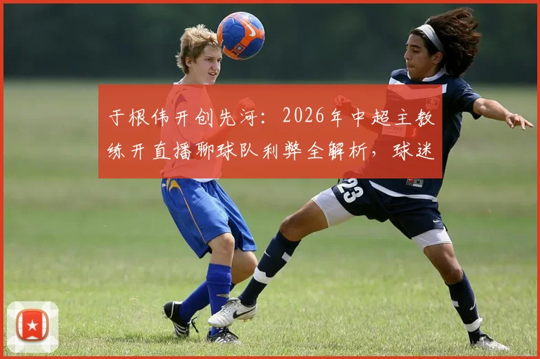 于根伟开创先河：2026年中超主教练开直播聊球队利弊全解析，球迷究竟想看什么？