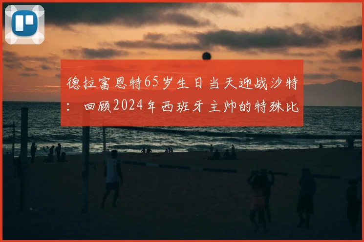 德拉富恩特65岁生日当天迎战沙特：回顾2024年西班牙主帅的特殊比赛日与背后故事