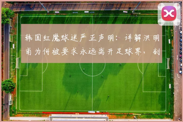 韩国红魔球迷严正声明:详解洪明甫为何被要求永远离开足球界,剖析韩国队2026年困境与主帅责任