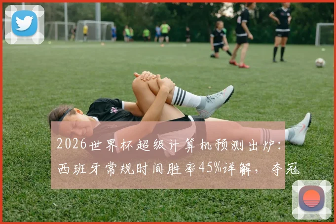 2026世界杯超级计算机预测出炉：西班牙常规时间胜率45%详解，夺冠概率近60%背后的阵容与战术解析