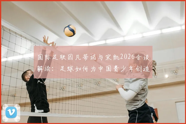 国际足联因凡蒂诺与宋凯2026会谈解读：足球如何为中国青少年创造发展机遇与激励