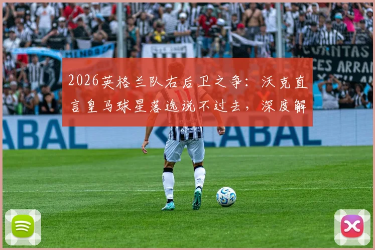 2026英格兰队右后卫之争:沃克直言皇马球星落选说不过去,深度解析阿诺德优势与国家队前景