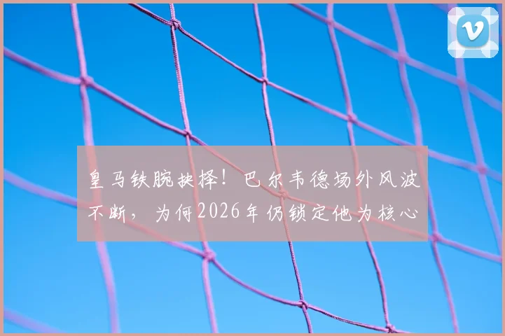 皇马铁腕抉择！巴尔韦德场外风波不断，为何2026年仍锁定他为核心与未来队长？深度剖析更衣室地位