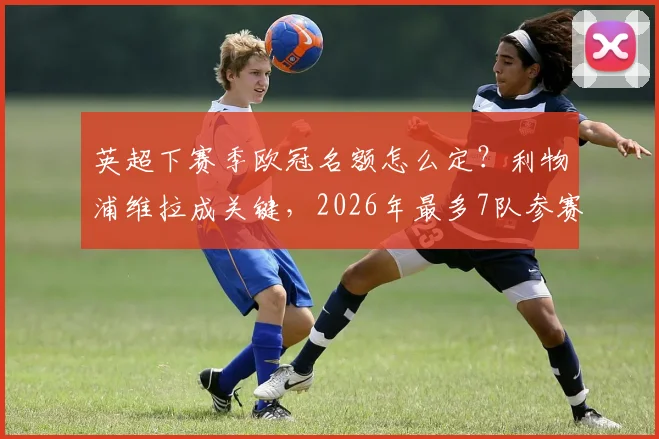 英超下赛季欧冠名额怎么定?利物浦维拉成关键,2026年最多7队参赛规则详解
