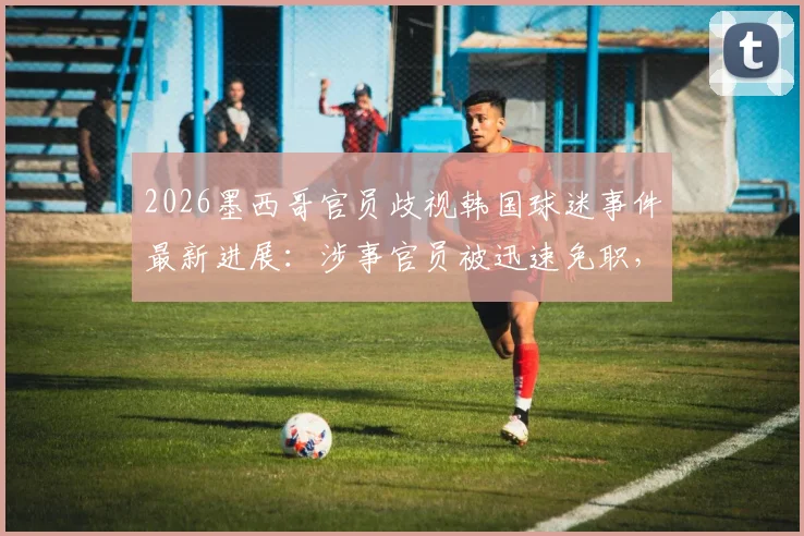 2026墨西哥官员歧视韩国球迷事件最新进展:涉事官员被迅速免职,国际体育界种族歧视零容忍态度引关注