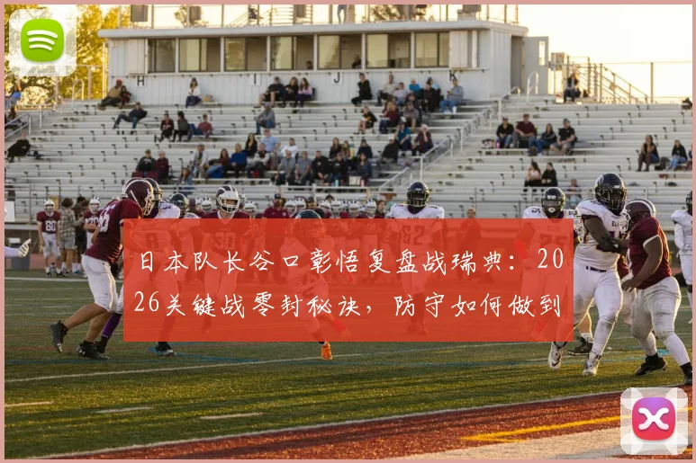 日本队长谷口彰悟复盘战瑞典:2026关键战零封秘诀,防守如何做到一秒破绽都不露